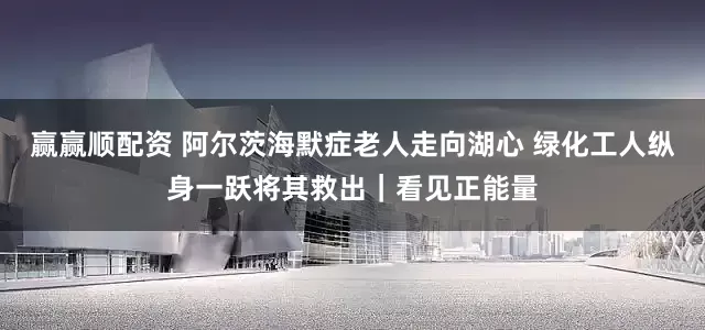 赢赢顺配资 阿尔茨海默症老人走向湖心 绿化工人纵身一跃将其救出｜看见正能量