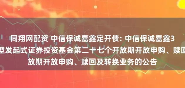 同翔网配资 中信保诚嘉鑫定开债: 中信保诚嘉鑫3个月定期开放债券型发起式证券投资基金第二十七个开放期开放申购、赎回及转换业务的公告