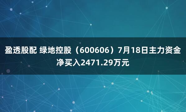 盈透股配 绿地控股（600606）7月18日主力资金净买入2471.29万元
