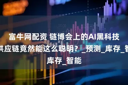 富牛网配资 链博会上的AI黑科技：供应链竟然能这么聪明？_预测_库存_智能