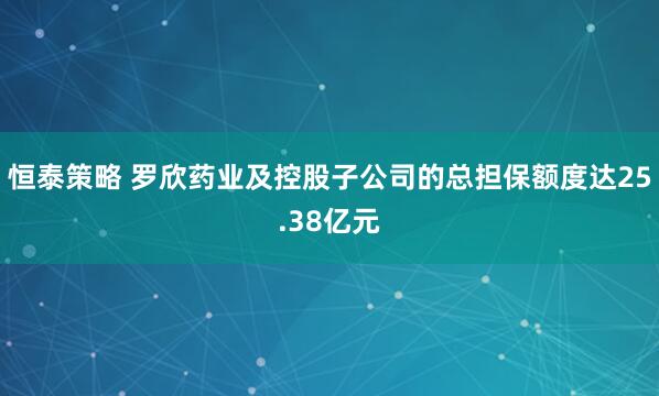 恒泰策略 罗欣药业及控股子公司的总担保额度达25.38亿元