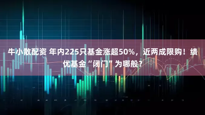 牛小散配资 年内225只基金涨超50%，近两成限购！绩优基金“闭门”为哪般？