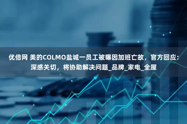优倍网 美的COLMO盐城一员工被曝因加班亡故，官方回应：深感关切，将协助解决问题_品牌_家电_全屋