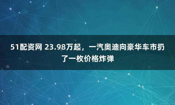 51配资网 23.98万起，一汽奥迪向豪华车市扔了一枚价格炸弹