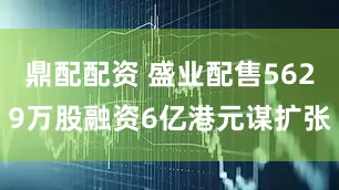 鼎配配资 盛业配售5629万股融资6亿港元谋扩张