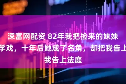 深富网配资 82年我把捡来的妹妹送去学戏，十年后她成了名角，却把我告上法庭