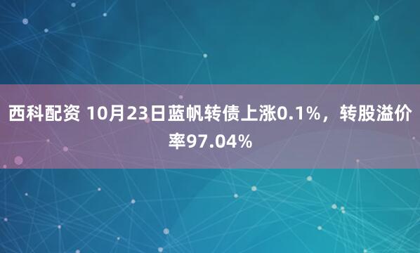 西科配资 10月23日蓝帆转债上涨0.1%，转股溢价率97.04%