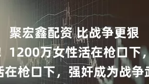 聚宏鑫配资 比战争更狠的是人性！1200万女性活在枪口下，强奸成为战争武器