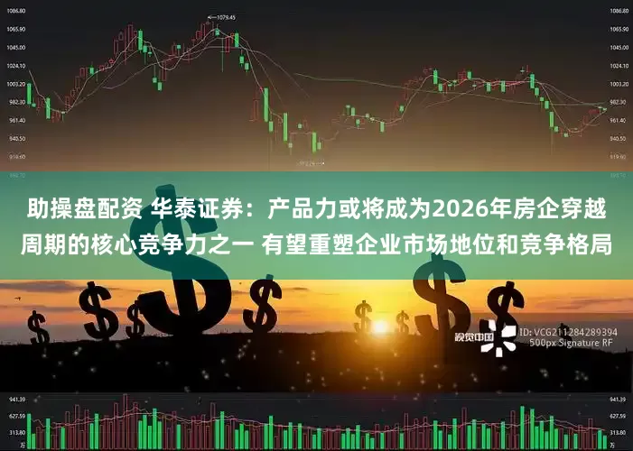 助操盘配资 华泰证券：产品力或将成为2026年房企穿越周期的核心竞争力之一 有望重塑企业市场地位和竞争格局