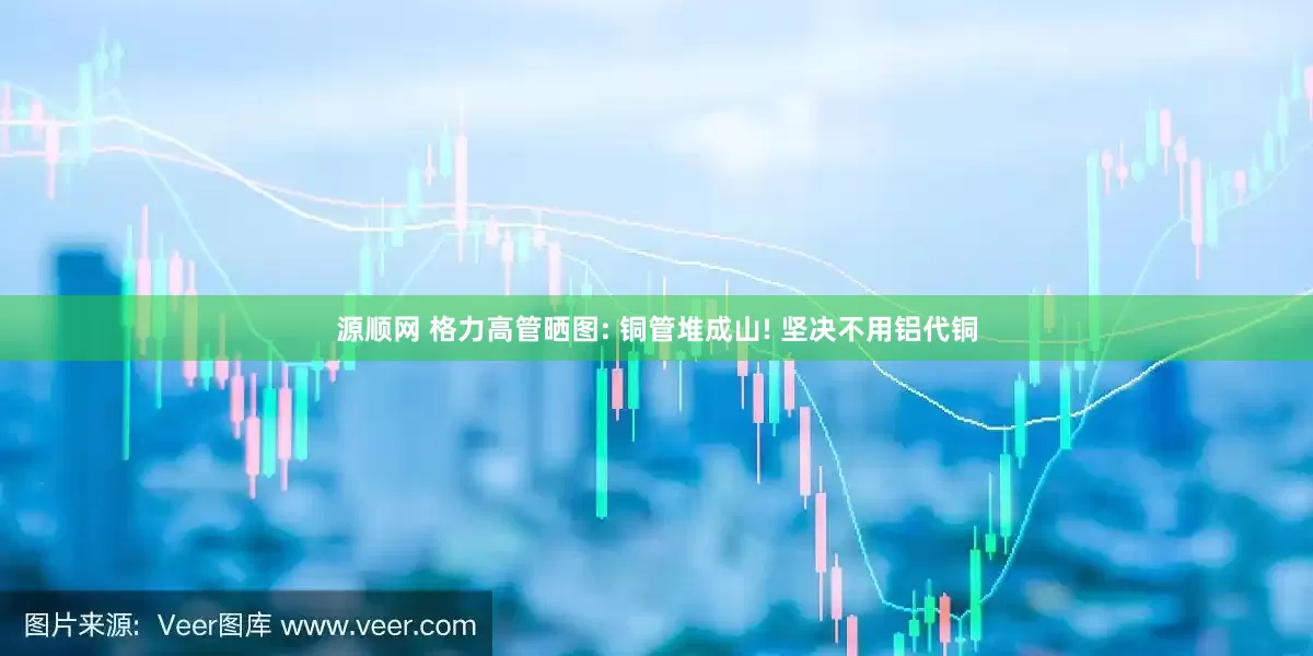 源顺网 格力高管晒图: 铜管堆成山! 坚决不用铝代铜