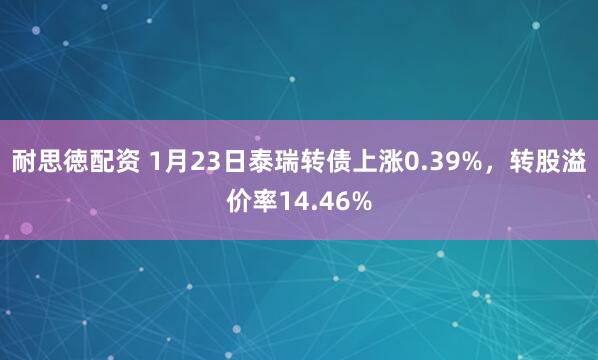 耐思徳配资 1月23日泰瑞转债上涨0.39%，转股溢价率14.46%