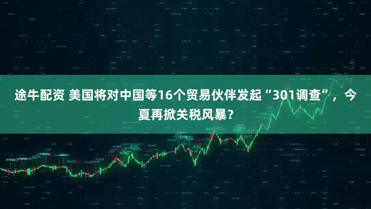 途牛配资 美国将对中国等16个贸易伙伴发起“301调查”，今夏再掀关税风暴？