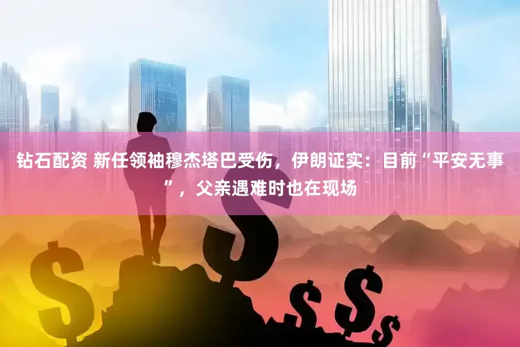 钻石配资 新任领袖穆杰塔巴受伤，伊朗证实：目前“平安无事”，父亲遇难时也在现场